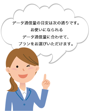 データ通信量の目安は次の通りです。お使いになられるデータ通信量に合わせて、プランをお選びいただけます。 データ通信量の目安は次の通りです。お使いになられるデータ通信量に合わせて、プランをお選びいただけます。